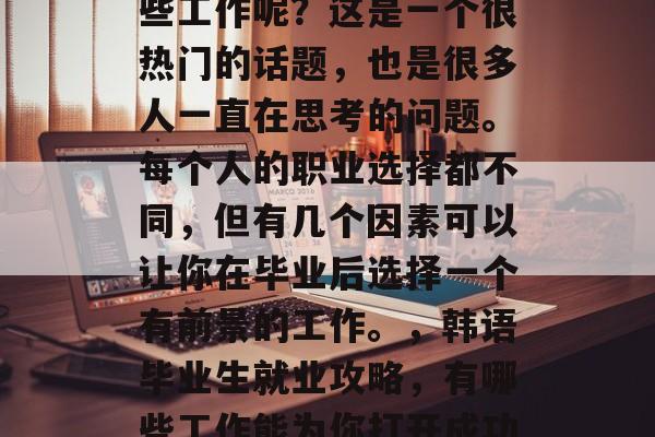 韩语毕业后可以选择哪些工作呢?这是一个很热门的话题,也是很多人一直在思考的问题。每个人的职业选择都不同,但有几个因素可以让你在毕业后选择一个有前景的工作。,韩语毕业生就业攻略,有哪些工作能为你打开成功之门? 韩语毕业后可以选择哪些工作呢?这是一个很热门的话题,也是很多人一直在思考的问题。每个人的职业选择都不同,但有几个因素可以让你在毕业后选择一个有前景的工作。,韩语毕业生就业攻略,有哪些工作能为你打开成功之门?