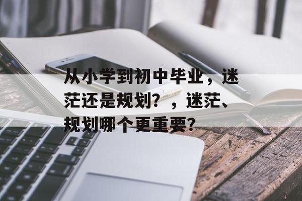 从小学到初中毕业，迷茫还是规划？，迷茫、规划哪个更重要？