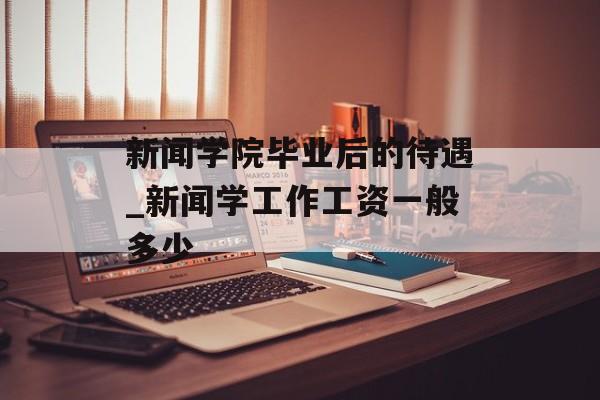 新闻学院毕业后的待遇_新闻学工作工资一般多少 新闻学院毕业后的待遇_新闻学工作工资一般多少