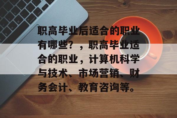 职高毕业后适合的职业有哪些?,职高毕业适合的职业,计算机科学与技术、市场营销、财务会计、教育咨询等。 职高毕业后适合的职业有哪些?,职高毕业适合的职业,计算机科学与技术、市场营销、财务会计、教育咨询等。