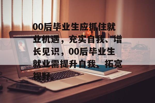 00后毕业生应抓住就业机遇，充实自我、增长见识，00后毕业生就业需提升自我、拓宽视野。