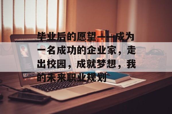 毕业后的愿望——成为一名成功的企业家，走出校园，成就梦想，我的未来职业规划