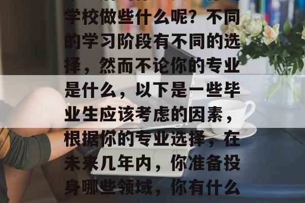 毕业后的你想要为你的学校做些什么呢？不同的学习阶段有不同的选择，然而不论你的专业是什么，以下是一些毕业生应该考虑的因素，根据你的专业选择，在未来几年内，你准备投身哪些领域，你有什么特定的兴趣和才能。