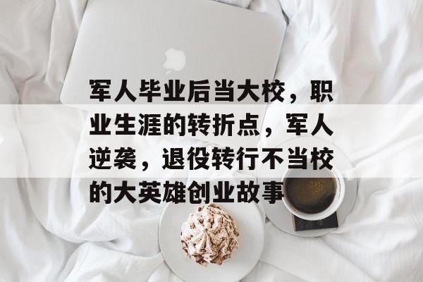 军人毕业后当大校，职业生涯的转折点，军人逆袭，退役转行不当校的大英雄创业故事