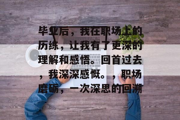 毕业后，我在职场上的历练，让我有了更深的理解和感悟。回首过去，我深深感慨。，职场磨砺，一次深思的回溯