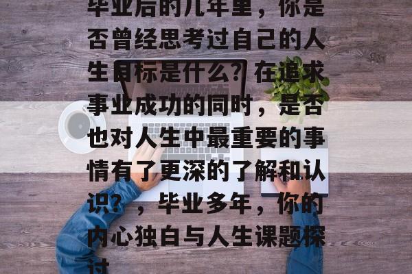 毕业后的几年里,你是否曾经思考过自己的人生目标是什么?在追求事业成功的同时,是否也对人生中最重要的事情有了更深的了解和认识?,毕业多年,你的内心独白与人生课题探讨 毕业后的几年里,你是否曾经思考过自己的人生目标是什么?在追求事业成功的同时,是否也对人生中最重要的事情有了更深的了解和认识?,毕业多年,你的内心独白与人生课题探讨