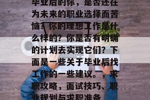 毕业后的你,是否还在为未来的职业选择而苦恼?你的理想工作是什么样的?你是否有明确的计划去实现它们?下面是一些关于毕业后找工作的一些建议。,求职攻略,面试技巧、职业规划与求职准备 毕业后的你,是否还在为未来的职业选择而苦恼?你的理想工作是什么样的?你是否有明确的计划去实现它们?下面是一些关于毕业后找工作的一些建议。,求职攻略,面试技巧、职业规划与求职准备
