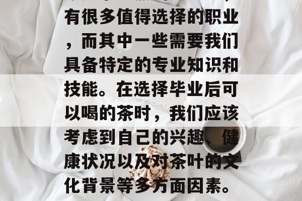 毕业后的选择往往与职业发展紧密相连。在当今竞争激烈的社会中,有很多值得选择的职业,而其中一些需要我们具备特定的专业知识和技能。在选择毕业后可以喝的茶时,我们应该考虑到自己的兴趣、健康状况以及对茶叶的文化背景等多方面因素。,求职需考虑专业技能与文化背景,决定后可饮用的茶类及口味选择 毕业后的选择往往与职业发展紧密相连。在当今竞争激烈的社会中,有很多值得选择的职业,而其中一些需要我们具备特定的专业知识和技能。在选择毕业后可以喝的茶时,我们应该考虑到自己的兴趣、健康状况以及对茶叶的文化背景等多方面因素。,求职需考虑专业技能与文化背景,决定后可饮用的茶类及口味选择