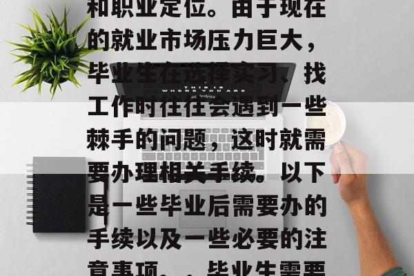 毕业后的种种情况都需要我们明确自己的身份和职业定位。由于现在的就业市场压力巨大,毕业生在选择实习、找工作时往往会遇到一些棘手的问题,这时就需要办理相关手续。以下是一些毕业后需要办的手续以及一些必要的注意事项。,毕业生需要办理哪些手续?实习找工作的注意事项 毕业后的种种情况都需要我们明确自己的身份和职业定位。由于现在的就业市场压力巨大,毕业生在选择实习、找工作时往往会遇到一些棘手的问题,这时就需要办理相关手续。以下是一些毕业后需要办的手续以及一些必要的注意事项。,毕业生需要办理哪些手续?实习找工作的注意事项