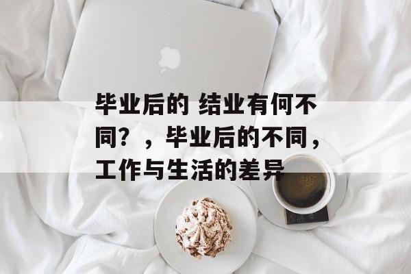 毕业后的 结业有何不同?,毕业后的不同,工作与生活的差异 毕业后的 结业有何不同?,毕业后的不同,工作与生活的差异