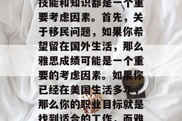 雅思毕业后能做什么?对于许多人来说,留学或工作是一项长期的计划。选择哪个领域和方向来进一步发展自己的技能和知识都是一个重要考虑因素。首先,关于移民问题,如果你希望留在国外生活,那么雅思成绩可能是一个重要的考虑因素。如果你已经在美国生活多年,那么你的职业目标就是找到适合的工作,而雅思成绩则可以帮助你评估你的语言能力和适应能力。,移民与留学生,雅思成绩如何影响求职和未来发展? 雅思毕业后能做什么?对于许多人来说,留学或工作是一项长期的计划。选择哪个领域和方向来进一步发展自己的技能和知识都是一个重要考虑因素。首先,关于移民问题,如果你希望留在国外生活,那么雅思成绩可能是一个重要的考虑因素。如果你已经在美国生活多年,那么你的职业目标就是找到适合的工作,而雅思成绩则可以帮助你评估你的语言能力和适应能力。,移民与留学生,雅思成绩如何影响求职和未来发展?