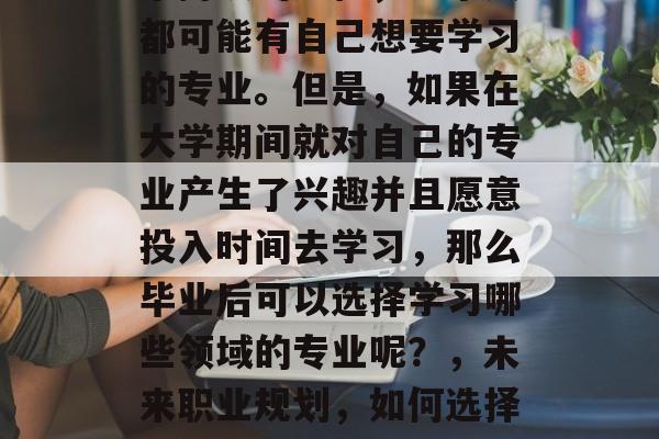 毕业后的自我提升是一个持续的过程,每个人都可能有自己想要学习的专业。但是,如果在大学期间就对自己的专业产生了兴趣并且愿意投入时间去学习,那么毕业后可以选择学习哪些领域的专业呢?,未来职业规划,如何选择自己的专业并进行自我提升? 毕业后的自我提升是一个持续的过程,每个人都可能有自己想要学习的专业。但是,如果在大学期间就对自己的专业产生了兴趣并且愿意投入时间去学习,那么毕业后可以选择学习哪些领域的专业呢?,未来职业规划,如何选择自己的专业并进行自我提升?