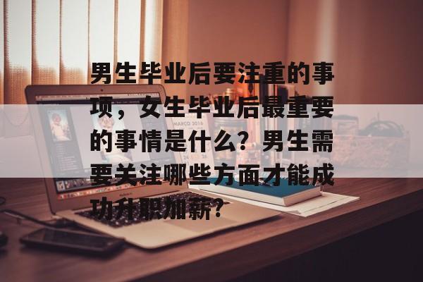 男生毕业后要注重的事项，女生毕业后最重要的事情是什么？男生需要关注哪些方面才能成功升职加薪?