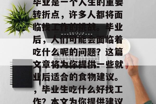 毕业是一个人生的重要转折点,许多人都将面临找工作的挑战。毕业后,人们可能会面临着吃什么呢的问题?这篇文章将为你提供一些就业后适合的食物建议。,毕业生吃什么好找工作?本文为你提供建议 毕业是一个人生的重要转折点,许多人都将面临找工作的挑战。毕业后,人们可能会面临着吃什么呢的问题?这篇文章将为你提供一些就业后适合的食物建议。,毕业生吃什么好找工作?本文为你提供建议