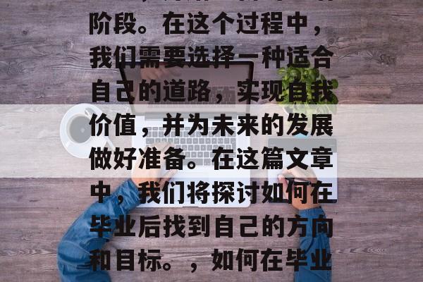 毕业意味着离开熟悉的环境,开始全新的生活阶段。在这个过程中,我们需要选择一种适合自己的道路,实现自我价值,并为未来的发展做好准备。在这篇文章中,我们将探讨如何在毕业后找到自己的方向和目标。,如何在毕业后找到自己的方向与目标? 毕业意味着离开熟悉的环境,开始全新的生活阶段。在这个过程中,我们需要选择一种适合自己的道路,实现自我价值,并为未来的发展做好准备。在这篇文章中,我们将探讨如何在毕业后找到自己的方向和目标。,如何在毕业后找到自己的方向与目标?