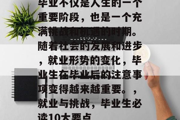 毕业不仅是人生的一个重要阶段,也是一个充满挑战和机遇的时期。随着社会的发展和进步,就业形势的变化,毕业生在毕业后的注意事项变得越来越重要。,就业与挑战,毕业生必读10大要点 毕业不仅是人生的一个重要阶段,也是一个充满挑战和机遇的时期。随着社会的发展和进步,就业形势的变化,毕业生在毕业后的注意事项变得越来越重要。,就业与挑战,毕业生必读10大要点