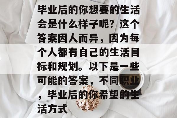 毕业后的你想要的生活会是什么样子呢?这个答案因人而异,因为每个人都有自己的生活目标和规划。以下是一些可能的答案,不同职业,毕业后的你希望的生活方式 毕业后的你想要的生活会是什么样子呢?这个答案因人而异,因为每个人都有自己的生活目标和规划。以下是一些可能的答案,不同职业,毕业后的你希望的生活方式