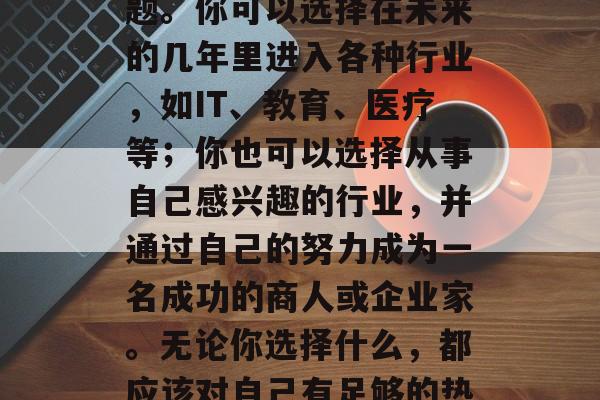 初中毕业之后，你的职业方向是什么？这是一个充满选择和疑惑的问题。你可以选择在未来的几年里进入各种行业，如IT、教育、医疗等；你也可以选择从事自己感兴趣的行业，并通过自己的努力成为一名成功的商人或企业家。无论你选择什么，都应该对自己有足够的热情和承诺。，迷茫中的职业规划，选择未来一年的行业