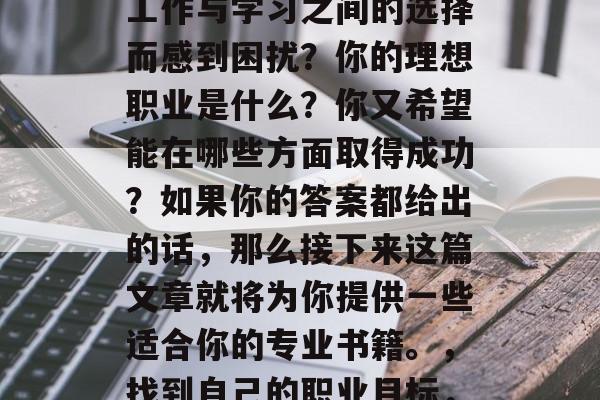 毕业后的你是否还在为工作与学习之间的选择而感到困扰?你的理想职业是什么?你又希望能在哪些方面取得成功?如果你的答案都给出的话,那么接下来这篇文章就将为你提供一些适合你的专业书籍。,找到自己的职业目标,一份实用的就业指南 毕业后的你是否还在为工作与学习之间的选择而感到困扰?你的理想职业是什么?你又希望能在哪些方面取得成功?如果你的答案都给出的话,那么接下来这篇文章就将为你提供一些适合你的专业书籍。,找到自己的职业目标,一份实用的就业指南