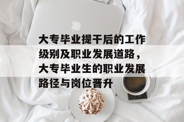 大专毕业提干后的工作级别及职业发展道路，大专毕业生的职业发展路径与岗位晋升