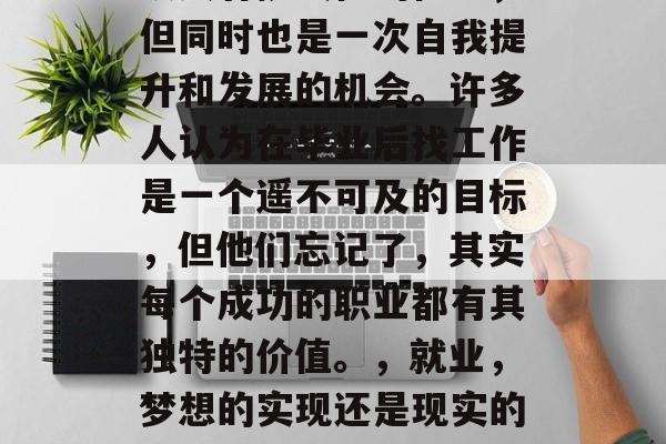 毕业后的就业选择是一项具有挑战性的任务,但同时也是一次自我提升和发展的机会。许多人认为在毕业后找工作是一个遥不可及的目标,但他们忘记了,其实每个成功的职业都有其独特的价值。,就业,梦想的实现还是现实的压力?迷茫与选择,何为职场之谜 毕业后的就业选择是一项具有挑战性的任务,但同时也是一次自我提升和发展的机会。许多人认为在毕业后找工作是一个遥不可及的目标,但他们忘记了,其实每个成功的职业都有其独特的价值。,就业,梦想的实现还是现实的压力?迷茫与选择,何为职场之谜
