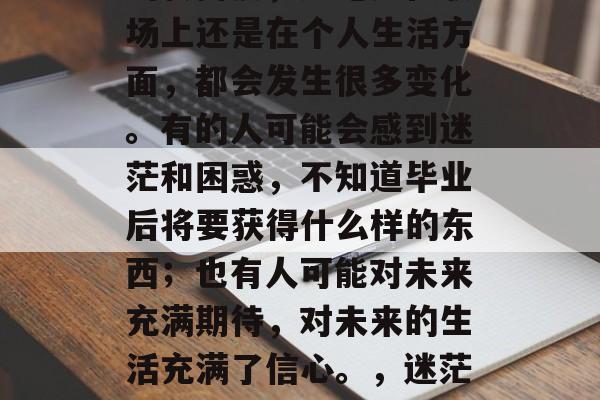 毕业是人生中一个重要的转折点，无论是在职场上还是在个人生活方面，都会发生很多变化。有的人可能会感到迷茫和困惑，不知道毕业后将要获得什么样的东西；也有人可能对未来充满期待，对未来的生活充满了信心。，迷茫与期待并存，毕业后的你将如何准备？