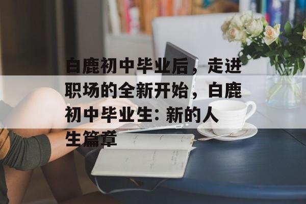 白鹿初中毕业后，走进职场的全新开始，白鹿初中毕业生: 新的人生篇章