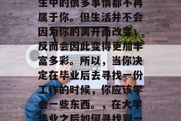 毕业的你可能会觉得人生中的很多事情都不再属于你。但生活并不会因为你的离开而改变，反而会因此变得更加丰富多彩。所以，当你决定在毕业后去寻找一份工作的时候，你应该学会一些东西。，在大学毕业之后如何寻找到一份满意的工作？