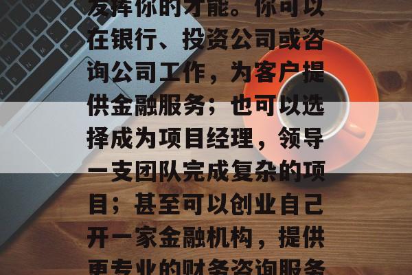 金融工程专业毕业后，你可以选择在多个领域发挥你的才能。你可以在银行、投资公司或咨询公司工作，为客户提供金融服务；也可以选择成为项目经理，领导一支团队完成复杂的项目；甚至可以创业自己开一家金融机构，提供更专业的财务咨询服务。，金融工程，职位选择多样化