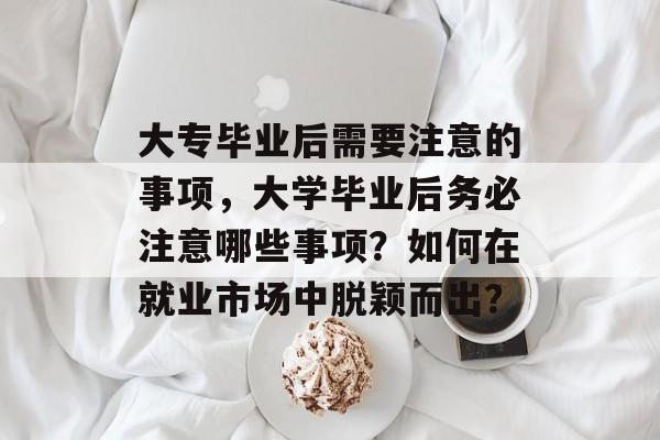 大专毕业后需要注意的事项，大学毕业后务必注意哪些事项？如何在就业市场中脱颖而出？