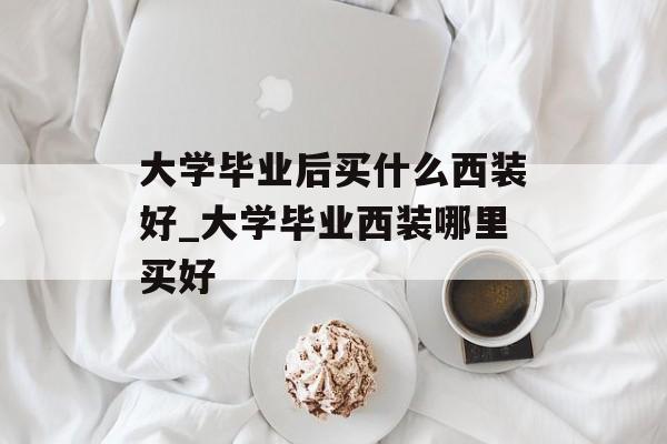 大学毕业后买什么西装好_大学毕业西装哪里买好 大学毕业后买什么西装好_大学毕业西装哪里买好