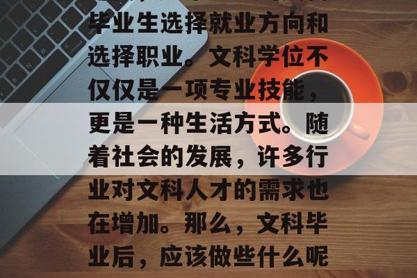 在如今这个信息爆炸的时代,越来越多的文科毕业生选择就业方向和选择职业。文科学位不仅仅是一项专业技能,更是一种生活方式。随着社会的发展,许多行业对文科人才的需求也在增加。那么,文科毕业后,应该做些什么呢?,文科学位毕业生应该做什么? 在如今这个信息爆炸的时代,越来越多的文科毕业生选择就业方向和选择职业。文科学位不仅仅是一项专业技能,更是一种生活方式。随着社会的发展,许多行业对文科人才的需求也在增加。那么,文科毕业后,应该做些什么呢?,文科学位毕业生应该做什么?
