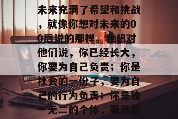 在人生的道路上，我们总是在不断地向前迈进。每个人都希望自己的未来充满了希望和挑战，就像你想对未来的00后说的那样。我想对他们说，你已经长大，你要为自己负责；你是社会的一份子，要为自己的行为负责；你是独一无二的个体，要勇敢地追求自己的梦想。，年轻就是责任，为你自己和这个世界负责