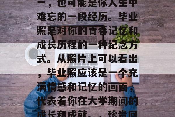 毕业照。这应该是你对大学生活最深的记忆之一，也可能是你人生中难忘的一段经历。毕业照是对你的青春记忆和成长历程的一种纪念方式。从照片上可以看出，毕业照应该是一个充满情感和记忆的画面，代表着你在大学期间的成长和成就。，珍贵回忆，毕业照，是我大学生涯的写照