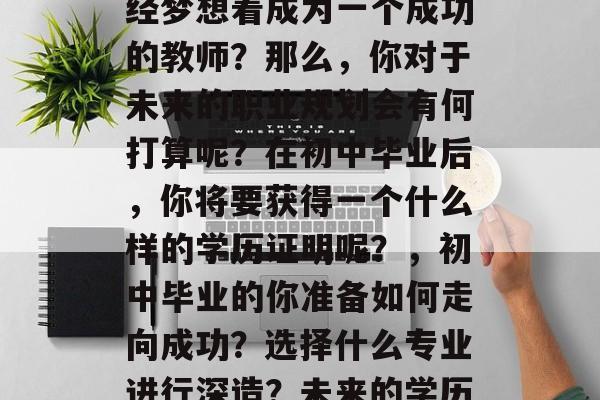 初中毕业后,你是否曾经梦想着成为一个成功的教师?那么,你对于未来的职业规划会有何打算呢?在初中毕业后,你将要获得一个什么样的学历证明呢?,初中毕业的你准备如何走向成功?选择什么专业进行深造?未来的学历证明你想要获得? 初中毕业后,你是否曾经梦想着成为一个成功的教师?那么,你对于未来的职业规划会有何打算呢?在初中毕业后,你将要获得一个什么样的学历证明呢?,初中毕业的你准备如何走向成功?选择什么专业进行深造?未来的学历证明你想要获得?