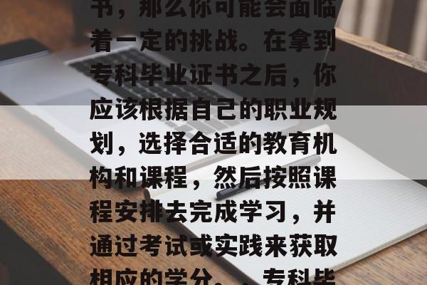专科5年毕业后,如果你想要获得大学学历证书,那么你可能会面临着一定的挑战。在拿到专科毕业证书之后,你应该根据自己的职业规划,选择合适的教育机构和课程,然后按照课程安排去完成学习,并通过考试或实践来获取相应的学分。,专科毕业生如何申请大学学历?五步教你成功逆袭! 专科5年毕业后,如果你想要获得大学学历证书,那么你可能会面临着一定的挑战。在拿到专科毕业证书之后,你应该根据自己的职业规划,选择合适的教育机构和课程,然后按照课程安排去完成学习,并通过考试或实践来获取相应的学分。,专科毕业生如何申请大学学历?五步教你成功逆袭!