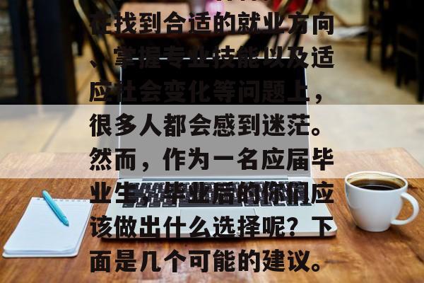 高校毕业生毕业后，在工作和生活方面，我们往往会遇到各种挑战。在找到合适的就业方向、掌握专业技能以及适应社会变化等问题上，很多人都会感到迷茫。然而，作为一名应届毕业生，毕业后的你们应该做出什么选择呢？下面是几个可能的建议。，找工作，如何正确地选择职业道路及提升职业技能