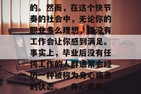 毕业后无所事事的生活状态往往是人们常认为的。然而,在这个快节奏的社会中,无论你的职业多么理想,都没有工作会让你感到满足。事实上,毕业后没有任何工作的人群通常会经历一种被称为身心疲惫的状态。,身心疲惫,大学毕业后无业生活现状 毕业后无所事事的生活状态往往是人们常认为的。然而,在这个快节奏的社会中,无论你的职业多么理想,都没有工作会让你感到满足。事实上,毕业后没有任何工作的人群通常会经历一种被称为身心疲惫的状态。,身心疲惫,大学毕业后无业生活现状