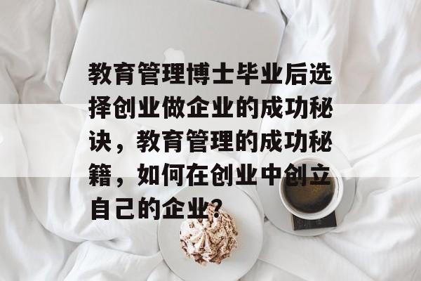 教育管理博士毕业后选择创业做企业的成功秘诀，教育管理的成功秘籍，如何在创业中创立自己的企业？