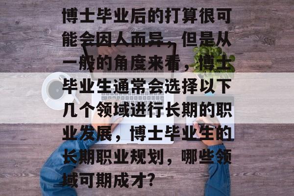 博士毕业后的打算很可能会因人而异，但是从一般的角度来看，博士毕业生通常会选择以下几个领域进行长期的职业发展，博士毕业生的长期职业规划，哪些领域可期成才?