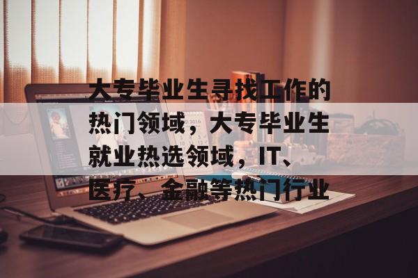 大专毕业生寻找工作的热门领域，大专毕业生就业热选领域，IT、医疗、金融等热门行业