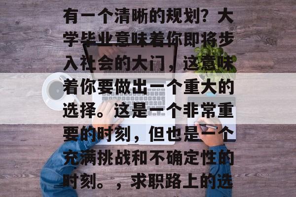 毕业后的你是否在心中有一个清晰的规划?大学毕业意味着你即将步入社会的大门,这意味着你要做出一个重大的选择。这是一个非常重要的时刻,但也是一个充满挑战和不确定性的时刻。,求职路上的选择,迷茫、困惑与坚定 毕业后的你是否在心中有一个清晰的规划?大学毕业意味着你即将步入社会的大门,这意味着你要做出一个重大的选择。这是一个非常重要的时刻,但也是一个充满挑战和不确定性的时刻。,求职路上的选择,迷茫、困惑与坚定