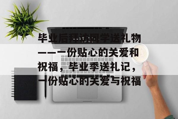 毕业后拜访同学送礼物——一份贴心的关爱和祝福，毕业季送礼记，一份贴心的关爱与祝福