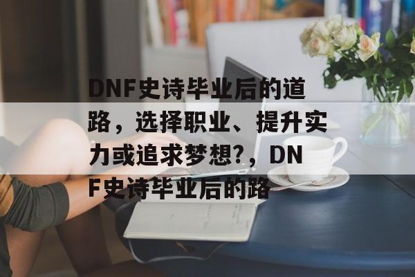 DNF史诗毕业后的道路,选择职业、提升实力或追求梦想?,DNF史诗毕业后的路 DNF史诗毕业后的道路,选择职业、提升实力或追求梦想?,DNF史诗毕业后的路