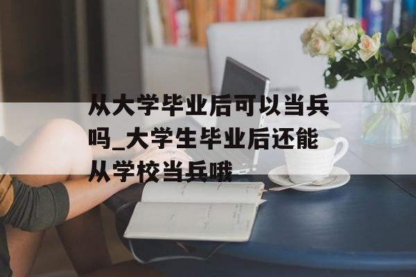 从大学毕业后可以当兵吗_大学生毕业后还能从学校当兵哦