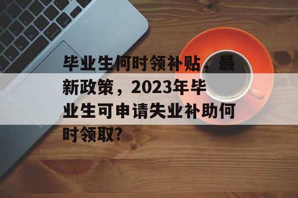 毕业生何时领补贴，最新政策，2023年毕业生可申请失业补助何时领取?