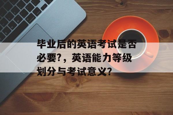 毕业后的英语考试是否必要?,英语能力等级划分与考试意义? 毕业后的英语考试是否必要?,英语能力等级划分与考试意义?
