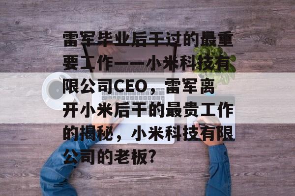 雷军毕业后干过的最重要工作——小米科技有限公司CEO,雷军离开小米后干的最贵工作的揭秘,小米科技有限公司的老板? 雷军毕业后干过的最重要工作——小米科技有限公司CEO,雷军离开小米后干的最贵工作的揭秘,小米科技有限公司的老板?
