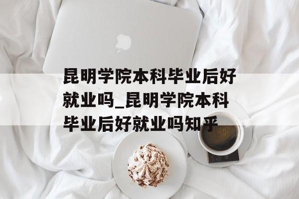 昆明学院本科毕业后好就业吗_昆明学院本科毕业后好就业吗知乎