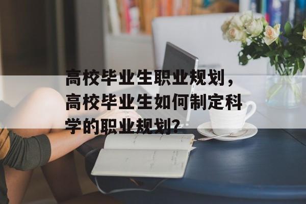 高校毕业生职业规划,高校毕业生如何制定科学的职业规划? 高校毕业生职业规划,高校毕业生如何制定科学的职业规划?